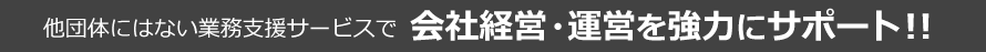 他団体にはない業務支援サービスで会社経営・運営を協力にサポート！！